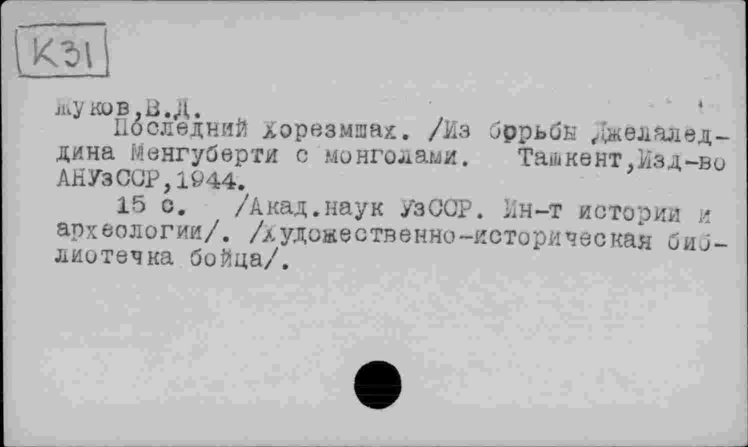 ﻿
жуков.В.Д.
Последний Хорезмшах. /Из бррьбй ^даелалед-дина Менгуберти с монголами. Ташкент,Изд-во АНУзССР, 1944.
15 о. /Акад.наук УзССР. Ин-т истории и археологии/, /художественно-историческая библиотечка бойца/.